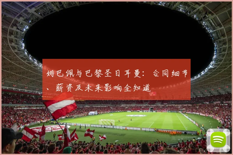 姆巴佩与巴黎圣日耳曼：合同细节、薪资及未来影响全知道