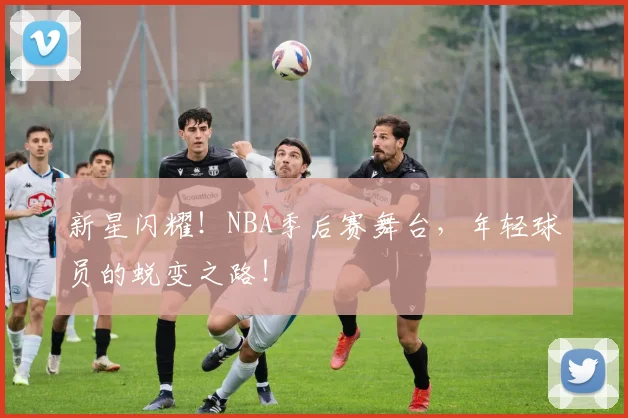 新星闪耀！NBA季后赛舞台，年轻球员的蜕变之路！