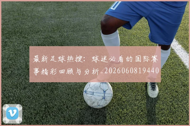 最新足球热搜：球迷必看的国际赛事精彩回顾与分析_20260608194405