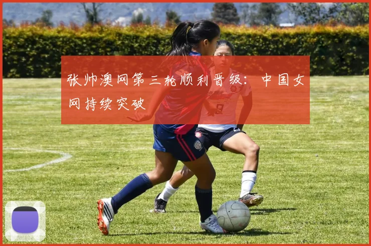 张帅澳网第三轮顺利晋级：中国女网持续突破
